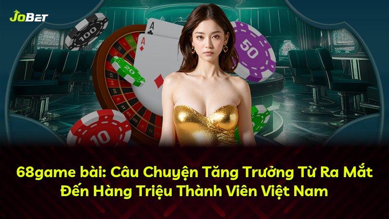 68game bài: Câu Chuyện Tăng Trưởng Từ Ra Mắt Đến Hàng Triệu Thành Viên Việt Nam
