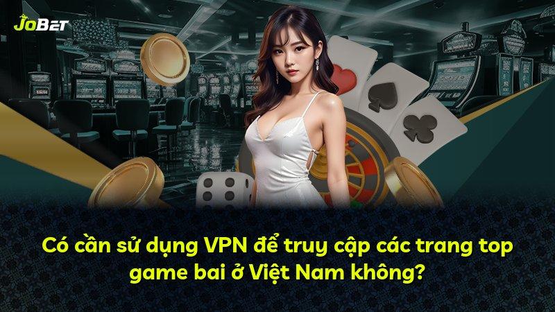 Có cần sử dụng VPN để truy cập các trang top game bai ở Việt Nam không?