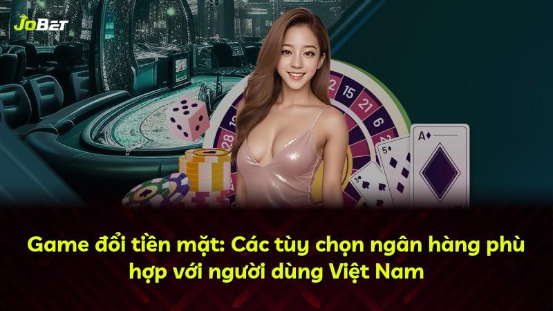 Game đổi tiền mặt: Các tùy chọn ngân hàng phù hợp với người dùng Việt Nam