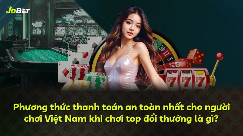 Phương thức thanh toán an toàn nhất cho người chơi Việt Nam khi chơi top đổi thưởng là gì?